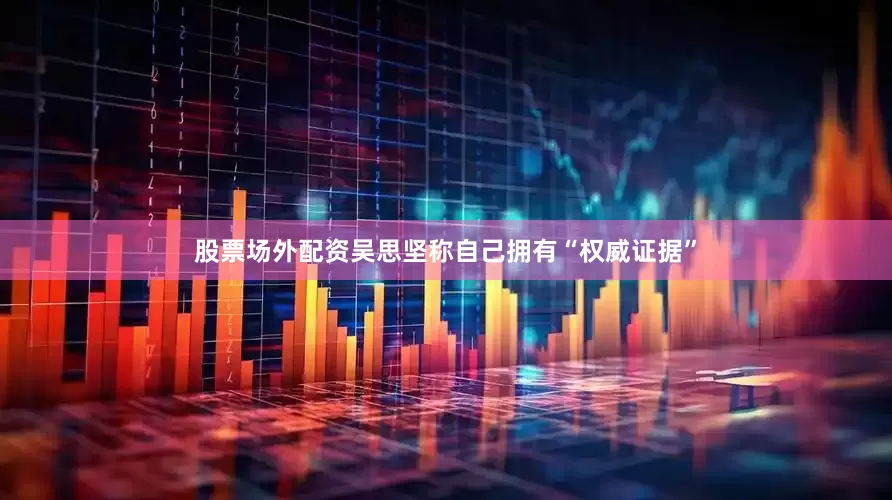 股票场外配资吴思坚称自己拥有“权威证据”
