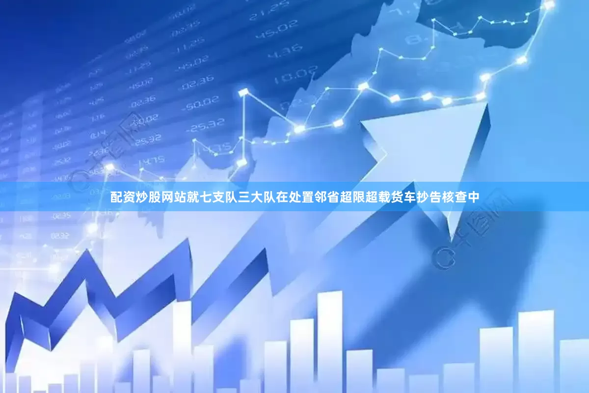 配资炒股网站就七支队三大队在处置邻省超限超载货车抄告核查中