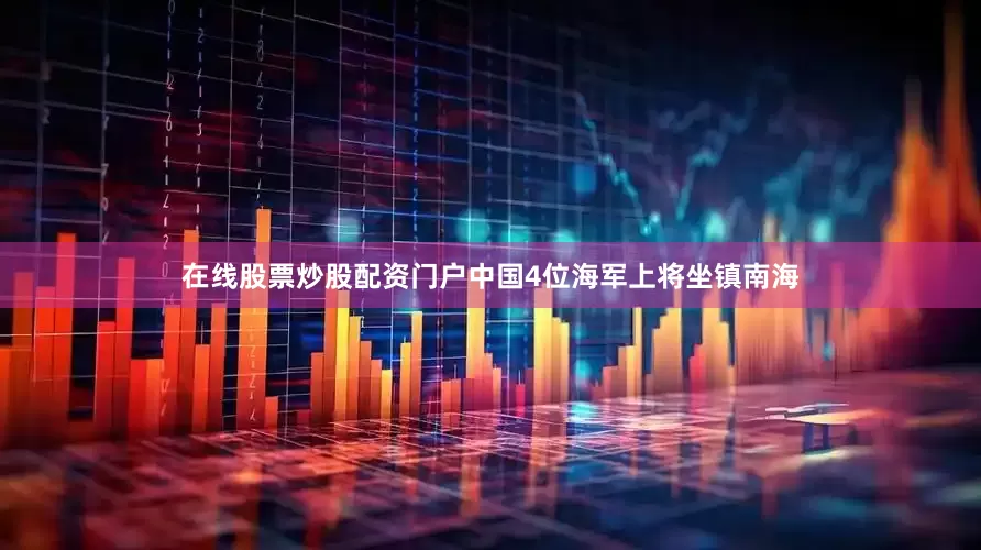 在线股票炒股配资门户中国4位海军上将坐镇南海