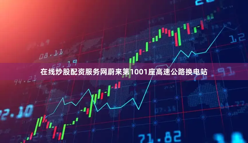 在线炒股配资服务网蔚来第1001座高速公路换电站