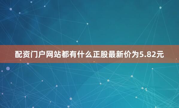 配资门户网站都有什么正股最新价为5.82元