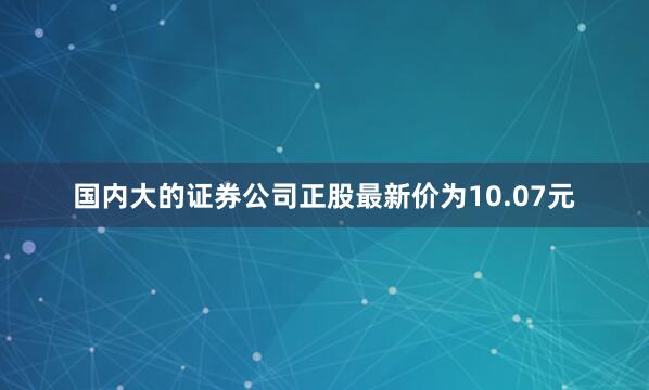 国内大的证券公司正股最新价为10.07元