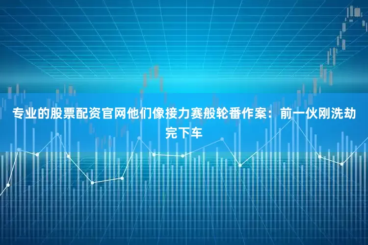 专业的股票配资官网他们像接力赛般轮番作案：前一伙刚洗劫完下车